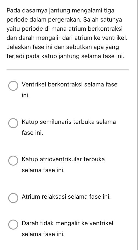 Pada dasarnya jantung mengalami tiga
periode dalam pergerakan. Salah satunya
yaitu periode di mana atrium berkontraksi
dan darah mengalir dari atrium ke ventrikel.
Jelaskan fase ini dan sebutkan apa yang
terjadi pada katup jantung selama fase ini.
Ventrikel berkontraksi selama fase
ini.
Katup semilunaris terbuka selama
fase ini.
Katup atrioventrikular terbuka
selama fase ini.
Atrium relaksasi selama fase ini.
Darah tidak mengalir ke ventrikel
selama fase ini.