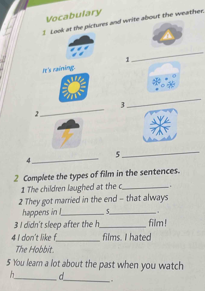 Vocabulary 
1 Look at the pictures and write about the weather. 
1 
_ 
It's raining. 
3 
_ 
2 
_ 
5 
_ 
4 
_ 
2 Complete the types of film in the sentences. 
1 The children laughed at the c_ 
. 
2 They got married in the end - that always 
happens in l_ S_ . 
3 I didn’t sleep after the h_ film ! 
4 I don’t like f_ films. I hated 
The Hobbit. 
5 You learn a lot about the past when you watch 
h 
_d 
_.