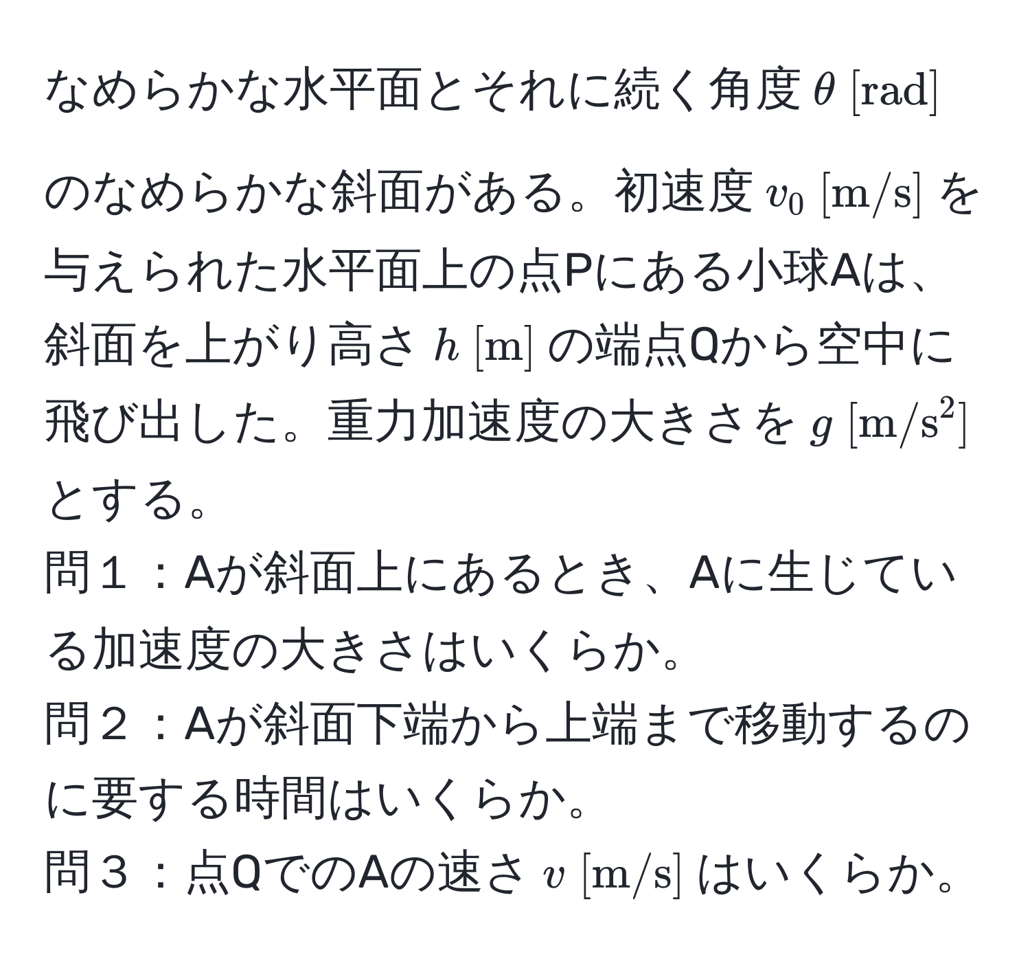 なめらかな水平面とそれに続く角度$θ [mathrmrad]$のなめらかな斜面がある。初速度$v_0 [mathrmm/s]$を与えられた水平面上の点Pにある小球Aは、斜面を上がり高さ$h [mathrmm]$の端点Qから空中に飛び出した。重力加速度の大きさを$g [mathrmm/s^2]$とする。  
問１：Aが斜面上にあるとき、Aに生じている加速度の大きさはいくらか。  
問２：Aが斜面下端から上端まで移動するのに要する時間はいくらか。  
問３：点QでのAの速さ$v [mathrmm/s]$はいくらか。