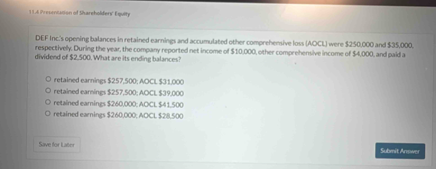 11.4 Presentation of Shareholders' Equity
DEF Inc.'s opening balances in retained earnings and accumulated other comprehensive loss (AOCL) were $250,000 and $35,000,
respectively. During the year, the company reported net income of $10,000, other comprehensive income of $4,000, and paid a
dividend of $2,500. What are its ending balances?
retained earnings $257,500; AOCL $31,000
retained earnings $257,500; AOCL $39,000
retained earnings $260,000; AOCL $41,500
retained earnings $260,000; AOCL $28,500
Save for Later Submit Answer