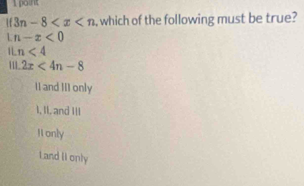 Ipoint
if3n-8 , which of the following must be true?
L n-x<0</tex> 
I n<4</tex>
2x<4n-8</tex>
II and III only
1, II, and III
I only
Land II only