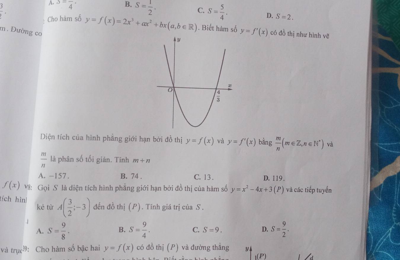  3/2 .
A. S=frac 4· B. S= 1/2 .
C. S= 5/4 .
D. S=2.
Cho hàm số y=f(x)=2x^3+ax^2+bx(a,b∈ R). Biết hàm số y=f'(x) có đồ thị như hình vẽ
m. Đường co
Diện tích của hình phẳng giới hạn bởi đồ thị y=f(x) và y=f'(x) bằng  m/n (m∈ Z,n∈ N^*) và
 m/n  là phân số tối giản. Tính m+n
A. -157. B. 74 . C. 13 . D. 119 .
f(x) V8: Gọi S là diện tích hình phẳng giới hạn bởi đồ thị của hàm số y=x^2-4x+3(P) và các tiếp tuyến
tích hình A( 3/2 ;-3) đến đồ thị (P). Tính giá trị của S .
kẻ từ
A. S= 9/8 . S= 9/4 . C. S=9. D. S= 9/2 .
B.
và trụcớ: Cho hàm số bậc hai y=f(x) có đồ thị (P) và đường thắng 3 4
(P)