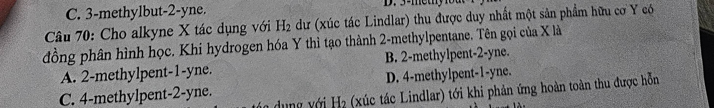 C. 3 -methylbut -2-yne. D. 3 -methy 1od
Câu 70: Cho alkyne X tác dụng với H_2 dư (xúc tác Lindlar) thu được duy nhất một sản phẩm hữu cơ Y có
đồng phân hình học. Khi hydrogen hóa Y thì tạo thành 2 -methylpentane. Tên gọi của X là
B. 2 -methylpent -2-yne.
A. 2 -methylpent -1-yne.
D. 4 -methylpent -1-yne.
dung với H₂ (xúc tác Lindlar) tới khi phản ứng hoàn toàn thu được hỗn
C. 4 -methylpent -2-yne.