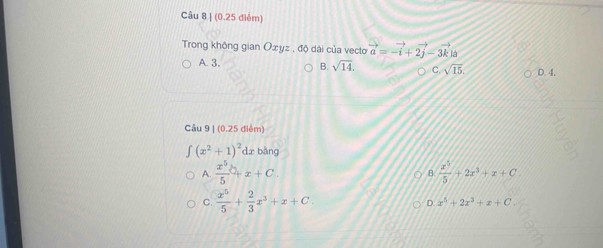 Trong không gian Oxyz , độ dài của vectơ vector a=-vector i+2vector j-3vector k| à
A. 3. sqrt(14). sqrt(15). 
B.
C. D. 4.
Câu 9 | (0.25 điểm)
∈t (x^2+1)^2dx bằng
A.  x^5/5 +x+C.  x^5/5 +2x^3+x+C
B.
C.  x^5/5 + 2/3 x^3+x+C.
D. x^5+2x^3+x+C