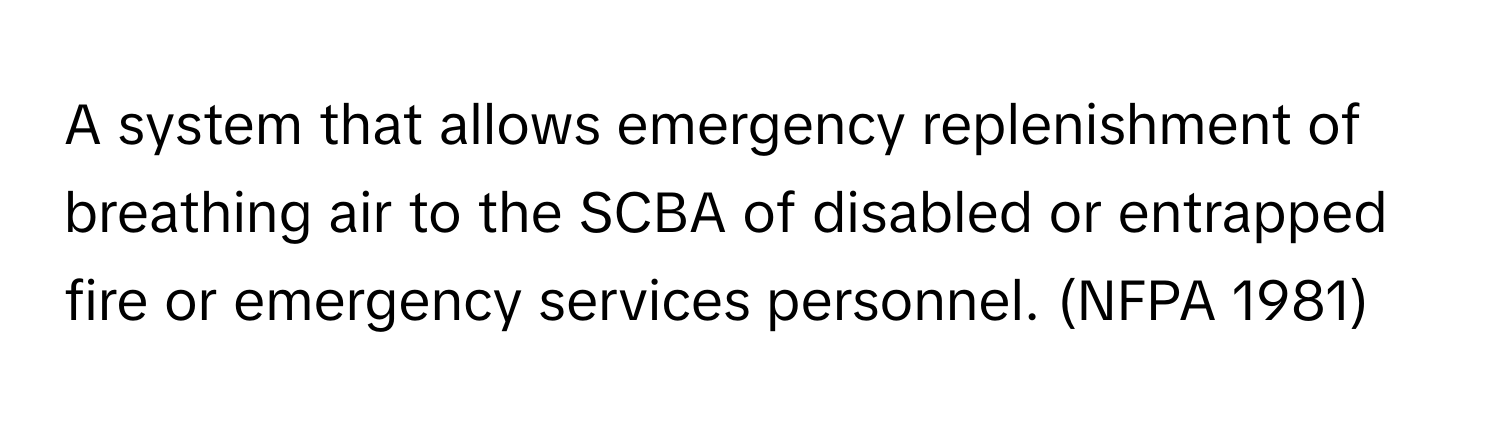 A system that allows emergency replenishment of breathing air to the SCBA of disabled or entrapped fire or emergency services personnel. (NFPA 1981)