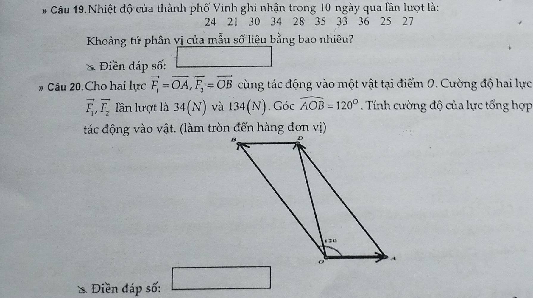 # Câu 19.Nhiệt độ của thành phố Vinh ghi nhận trong 10 ngày qua lần lượt là:
24 21 30 34 28 35 33 36 25 27
Khoảng tứ phân vị của mẫu số liệu bằng bao nhiêu? 
Điền đáp số: 
# Câu 20.Cho hai lực vector F_1=vector OA, vector F_2=vector OB cùng tác động vào một vật tại điểm 0. Cường độ hai lực
vector F_1, vector F_2 lần lượt là 34(N) và 134(N). Gocwidehat AOB=120° Tính cường độ của lực tổng hợp 
tác động vào vật. (làm tròn đến hàng đơn vị) 
Điền đáp số: 
□