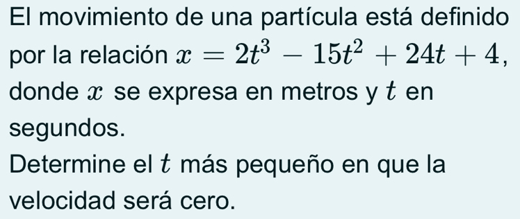 El movimiento de una partícula está definido 
por la relación x=2t^3-15t^2+24t+4, 
donde x se expresa en metros y t en 
segundos. 
Determine el t más pequeño en que la 
velocidad será cero.