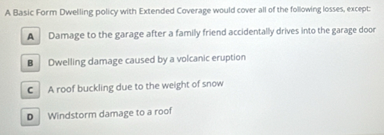 A Basic Form Dwelling policy with Extended Coverage would cover all of the following losses, except:
A Damage to the garage after a family friend accidentally drives into the garage door
B Dwelling damage caused by a volcanic eruption
C A roof buckling due to the weight of snow
D Windstorm damage to a roof