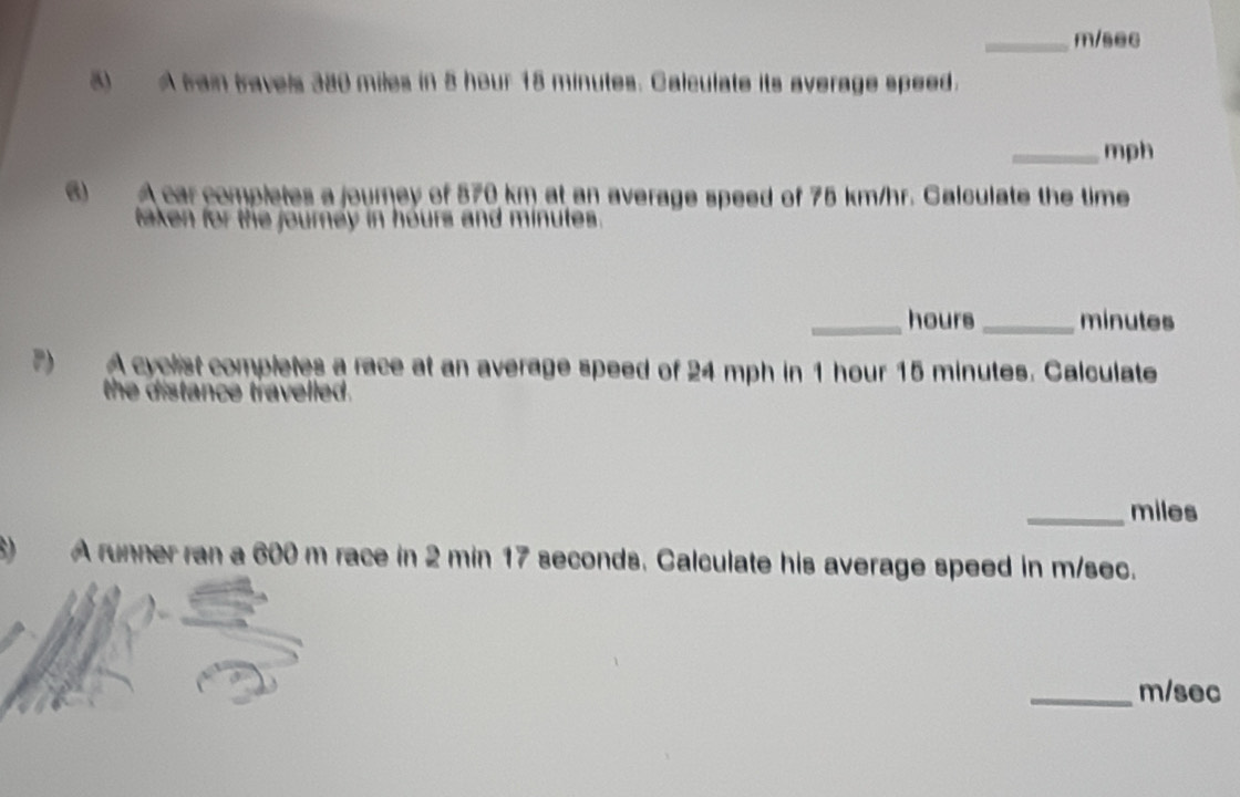 m/sec
5) A tain travels 380 miles in 5 hour 18 minutes. Calculate its average speed. 
_mph 
6 A car completes a journey of 570 km at an average speed of 75 km/hr. Calculate the time 
taken for the journey in hours and minutes. 
_hours_ minutes
P) A cyclist completes a race at an average speed of 24 mph in 1 hour 15 minutes. Calculate 
the distance travelled. 
_miles 
) A runner ran a 600 m race in 2 min 17 seconds. Calculate his average speed in m/sec. 
_ m/sec