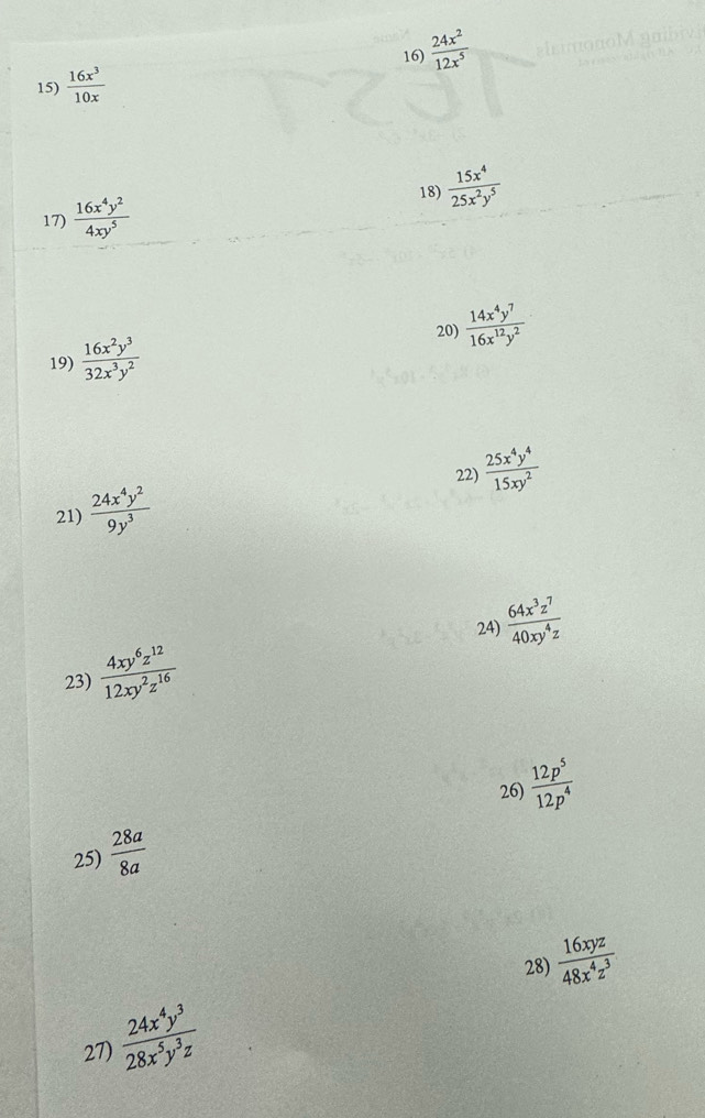  24x^2/12x^5 
15)  16x^3/10x 
18)  15x^4/25x^2y^5 
17)  16x^4y^2/4xy^5 
20) 
19)  16x^2y^3/32x^3y^2   14x^4y^7/16x^(12)y^2 
22) 
21)  24x^4y^2/9y^3   25x^4y^4/15xy^2 
24)  64x^3z^7/40xy^4z 
23)  4xy^6z^(12)/12xy^2z^(16) 
26) 
25)  28a/8a   12p^5/12p^4 
28)  16xyz/48x^4z^3 
27)  24x^4y^3/28x^5y^3z 