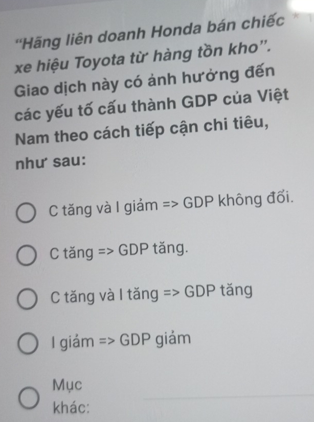 'Hãng liên doanh Honda bán chiếc
xe hiệu Toyota từ hàng tồn kho'.
Giao dịch này có ảnh hưởng đến
các yếu tố cấu thành GDP của Việt
Nam theo cách tiếp cận chi tiêu,
như sau:
C tăng và I giảm => GDP không đổi.
C tăng => GDP tăng.
C tăng và I tăng => GDP tăng
1 giám => GDP giảm
_
Mục
khác: