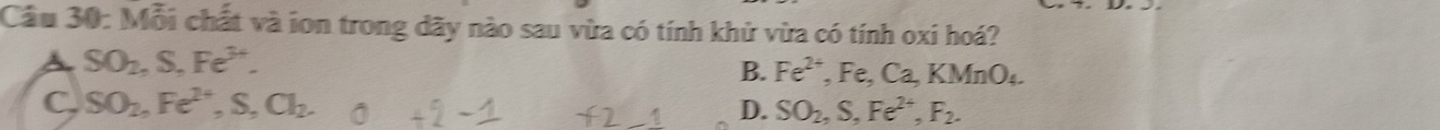 Mỗi chất và ion trong dãy nào sau vừa có tính khử vừa có tính oxi hoá?
A SO_2, S, Fe^(3+).
B. Fe^(2+), Fe, Ca, KMnO_4.
C. SO_2, Fe^(2+), S, Cl_2.
D. SO_2, S, Fe^(2+), F_2.