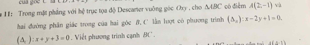 cua goc C la 
* 11: Trong mặt phẳng với hệ trục tọa độ Descarter vuông góc Oxy , cho △ ABC có điểm A(2;-1) và 
hai đường phân giác trong của hai góc B, C lần lượt có phương trình (△ _n):x-2y+1=0.
(△ _c):x+y+3=0. Viết phương trình cạnh BC.
4(4· 1)