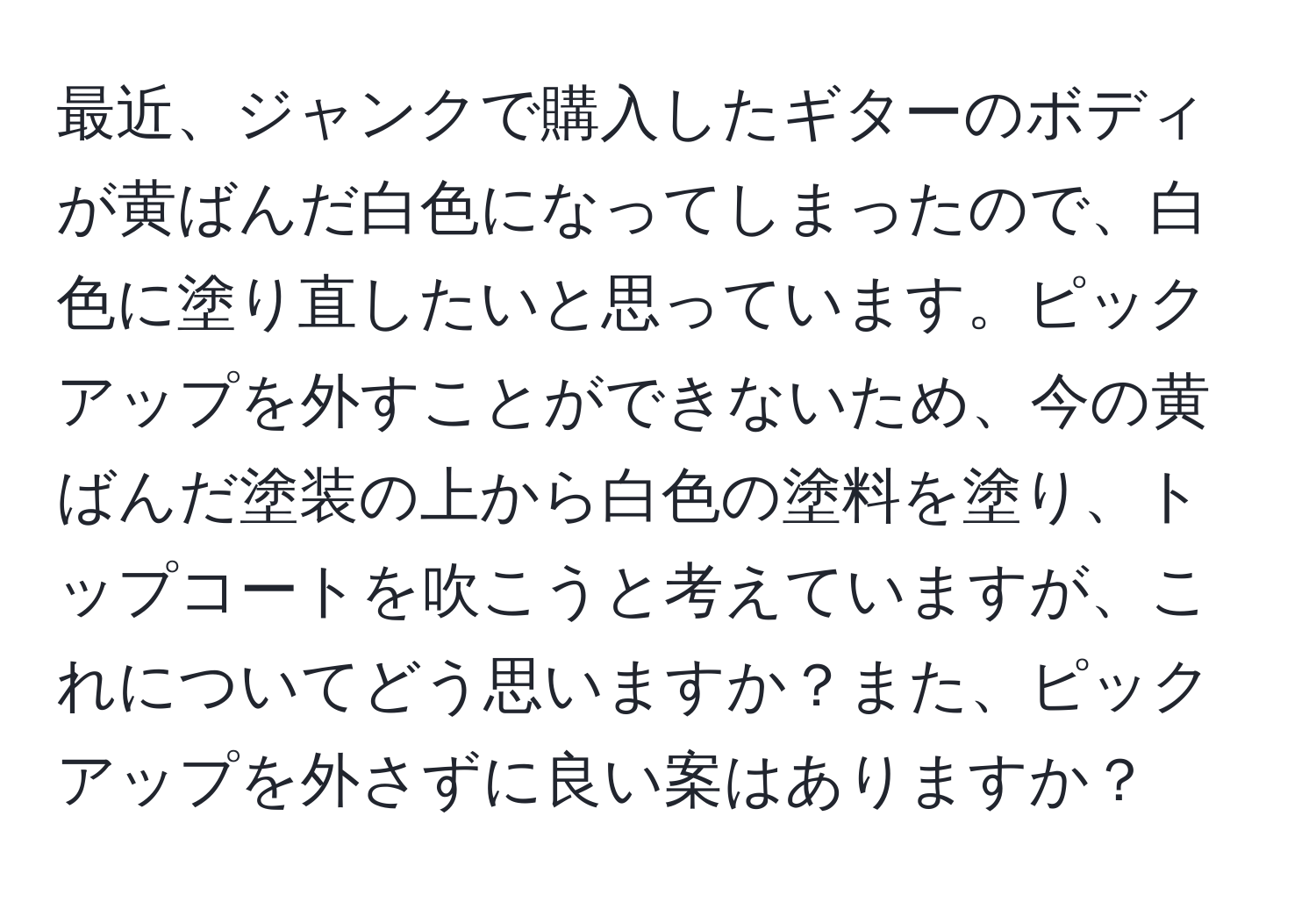 最近、ジャンクで購入したギターのボディが黄ばんだ白色になってしまったので、白色に塗り直したいと思っています。ピックアップを外すことができないため、今の黄ばんだ塗装の上から白色の塗料を塗り、トップコートを吹こうと考えていますが、これについてどう思いますか？また、ピックアップを外さずに良い案はありますか？