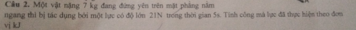 Cầu 2. Một vật nặng 7 kg đang đứng yên trên mặt phẳng năm 
ngang thì bị tác dụng bởi một lực có độ lớn 21N trong thời gian 5s. Tính công mà lực đã thực hiện theo đơn 
vị kJ