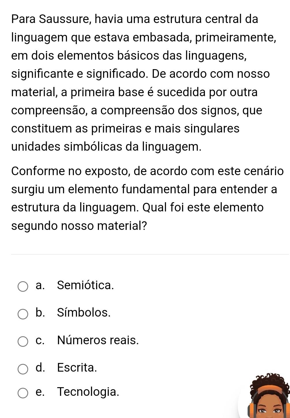 Para Saussure, havia uma estrutura central da
linguagem que estava embasada, primeiramente,
em dois elementos básicos das linguagens,
significante e significado. De acordo com nosso
material, a primeira base é sucedida por outra
compreensão, a compreensão dos signos, que
constituem as primeiras e mais singulares
unidades simbólicas da linguagem.
Conforme no exposto, de acordo com este cenário
surgiu um elemento fundamental para entender a
estrutura da linguagem. Qual foi este elemento
segundo nosso material?
a. Semiótica.
b. Símbolos.
c. Números reais.
d. Escrita.
e. Tecnologia.