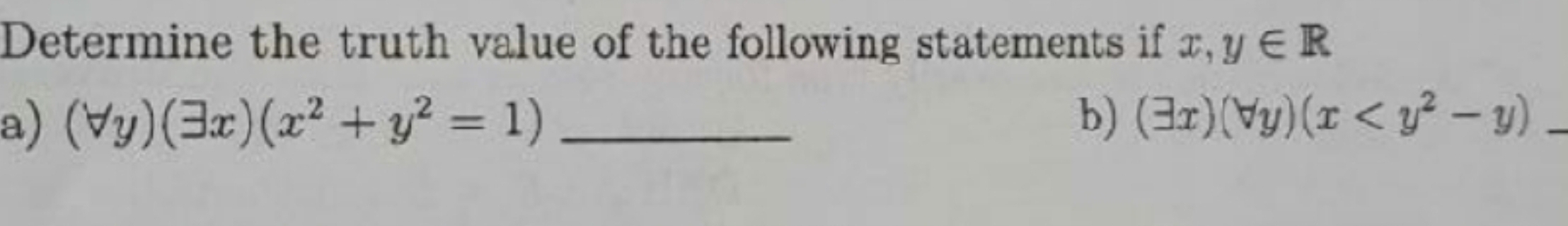 Determine the truth value of the following statements if x,y∈ R
a) (forall y)(exists x)(x^2+y^2=1) _
b) (exists x)(forall y)(x _