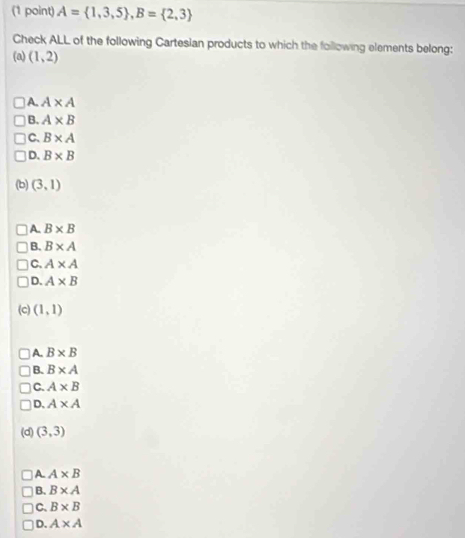 A= 1,3,5 , B= 2,3
Check ALL of the following Cartesian products to which the following elements belong:
(a) (1,2)
A. A* A
B. A* B
C. B* A
D. B* B
(b) (3,1)
A. B* B
B. B* A
C. A* A
D. A* B
(c) (1,1)
A. B* B
B. B* A
C. A* B
D. A* A
(d) (3,3)
A. A* B
B. B* A
C. B* B
D. A* A