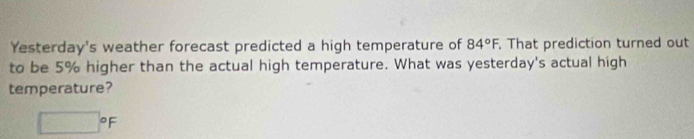 Yesterday's weather forecast predicted a high temperature of 84°F. That prediction turned out 
to be 5% higher than the actual high temperature. What was yesterday's actual high 
temperature?
□°F