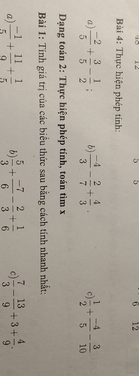 40 12
5 5
6 12
Bài 4: Thực hiện phép tính: 
a)  (-2)/5 + 3/5 - 1/2 ;  (-4)/3 - 2/7 + 4/3 .  1/2 + (-4)/5 - 3/10 
b) 
c 
Dạng toán 2: Thực hiện phép tính, toán tìm x
Bài 1: Tính giá trị của các biểu thức sau bằng cách tính nhanh nhất: 
a)  (-1)/5 + 11/9 + 1/5   5/3 + (-7)/6 - 2/3 + 1/6   7/3 - 13/9 +3+ 4/9 . 
b) 
c)