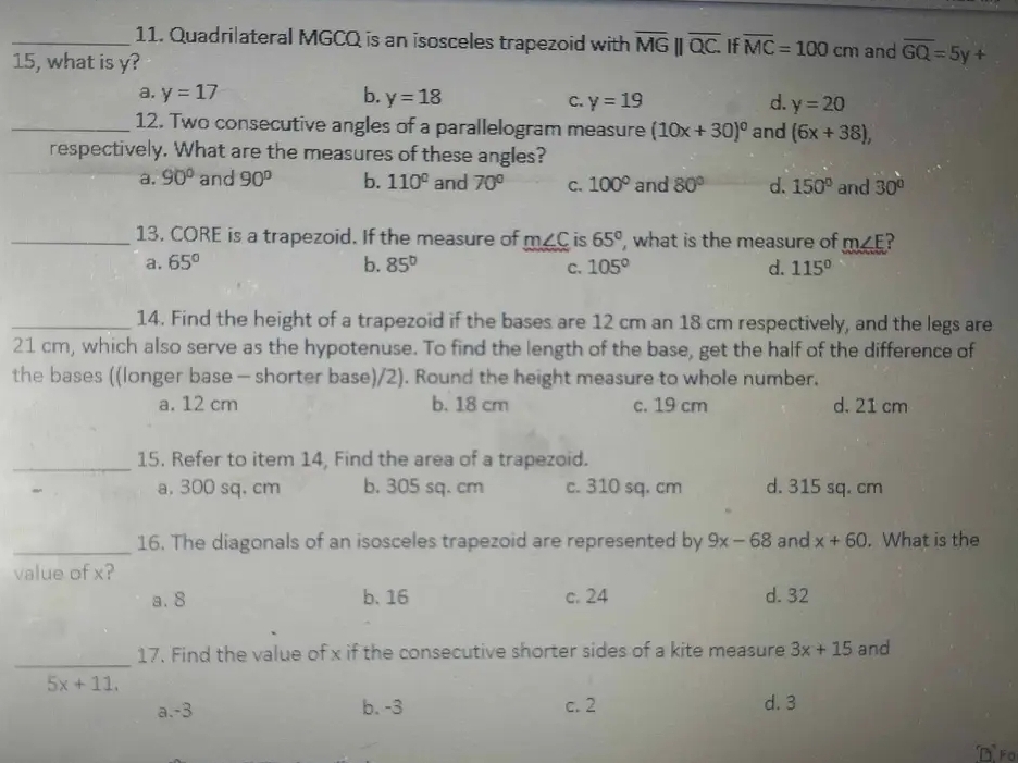 Quadrilateral MGCQ is an isosceles trapezoid with overline MG||overline QC. If overline MC=100cm and overline GQ=5y+
15, what is y?
a. y=17 b. y=18 C. y=19 d. y=20
_12. Two consecutive angles of a parallelogram measure (10x+30)^circ  and (6x+38), 
respectively. What are the measures of these angles?
a. 90° and 90° b. 110° and 70° C. 100° and 80° d. 150° and 30°
_13. CORE is a trapezoid. If the measure of m∠ C is 65° , what is the measure of m∠ E ?
a. 65° b. 85° 105° d. 115°
C.
_14. Find the height of a trapezoid if the bases are 12 cm an 18 cm respectively, and the legs are
21 cm, which also serve as the hypotenuse. To find the length of the base, get the half of the difference of
the bases ((longer base - shorter base)/2). Round the height measure to whole number.
a. 12 cm b. 18 cm c. 19 cm d. 21 cm
_15. Refer to item 14, Find the area of a trapezoid.
a, 300 sq. cm b. 305 sq. cm c. 310 sq. cm d. 315 sq. cm
_16. The diagonals of an isosceles trapezoid are represented by 9x-68 and x+60. What is the
value of x?
a. 8 b. 16 c. 24 d. 32
_
17. Find the value of x if the consecutive shorter sides of a kite measure 3x+15 and
5x+11.
a. -3 b. -3 c. 2 d. 3
D Fo