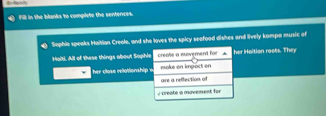 # Ready 
Fill in the blanks to complete the sentences. 
Sephie speaks Haitian Creole, and she loves the spicy seafood dishes and lively kompa music of 
Haiti. All of these things about Sophie create a movêment for her Haitian roots. They 
her close relationship w make an impact on 
are a reflection of 
√ create a movement for