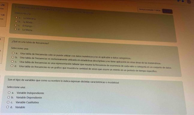 Dempo rstame 13856
w her En Estadirtica, os es valoc que den e a un conjusto de datos en pales epures
Seleccione una
1.00 a. La Mediana
Can
b. La Moda
c. El Rango
d. La Media
¿Qué es una tabla de frecuencias?
Seleccione una:
a. Una tabla de frecuencias solo se puede utilizar con datos numéricos y no es aplicable a datos categóricos.
b. Una tabla de frecuencias es exclusivamente utilizada en estadísticas descriptivas y no tiene aplicación en otras áreas de las matemáticas
c. Una tabla de frecuencias es una representación tabular que resume la frecuencia de ocurrencia de cada valor o categoría en un conjunto de datos.
d. Una tabla de frecuencias es un gráfico que muestra la cantidad de veces que ocurre un evento en un período de tiempo específico.
Son el tipo de variables que como su nombre lo indica expresan distintas características o modalidad
Seleccione una:
a. Variable Independiente
b. Variable Dependiente
c. Variable Cualitativa
d. Variable