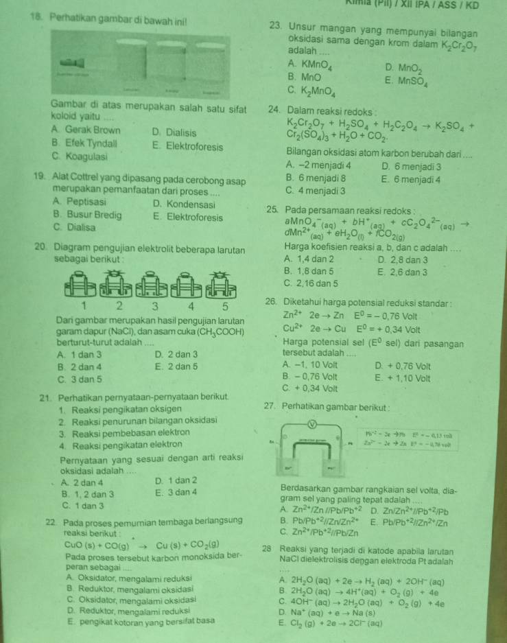 Kimia (PiI) / XII IPA / ASS / KD
18. Perhatikan gambar di bawah ini! 23. Unsur mangan yang mempunyai bilangan
oksidasi sama dengan krom dalam K_2Cr_2O_7
adalah ....
A. KMnO_4 D. MnO_2
B. MnO E. MnSO_4
1  
C. K_2MnO_4
Gambar di atas merupakan salah satu sifat 24. Dalam reaksi redoks 
koloid yaitu .... K_2Cr_2O_7+H_2SO_4+H_2C_2O_4to K_2SO_4+
A. Gerak Brown D. Dialisis Cr_2(SO_4)_3+H_2O+CO_2.
B. Efek Tyndall E. Elektroforesis Bilangan oksidasi atom karbon berubah dari ....
C. Koagulasi A. -2 menjadi 4 D. 6 menjadi 3
19. Alat Cottrel yang dipasang pada cerobong asap B. 6 menjadi 8 E. 6 menjadi 4
merupakan pemanfaatan dari proses .... C. 4 menjadi 3
A. Peptisasi D. Kondensasi 25. Pada persamaan reaksi redoks :
B. Busur Bredig E. Elektroforesis aMnO_4^(-(aq)+bH^+)(aq)+cC_2O_4^((2-)(aq) -
C. Dialisa dMn^2+)(aq)+eH_2O_(l)+fCO_2(g)
20. Diagram pengujian elektrolit beberapa larutan Harga koefisien reaksi a, b, dan c adalah ...
sebagai berikut : A. 1,4 dan 2 D. 2,8 dan 3
B. 1,8 dan 5 E. 2,6 dan 3
C. 2,16 dan 5
26. Diketahui harga potensial reduksi standar :
Dari gambar merupakan hasil pengujian larutan Zn^(2+)2eto ZnE^0=-0,76Volt
garam dapur (NaCl), dan asam cuka (CH_3COOH) Cu^(2+)2eto CuE^0=+0.34Volt sel) dari pasangan
berturut-turut adalah Harga potensial sel (E°
A. 1 dan 3 D. 2 dan 3 tersebut adalah_
B. 2 dan 4 E. 2 dan 5 A. -1, 10 Volt D. + 0.76 Volt
C. 3 dan 5 B. - 0,76 Volt E. +1.10 Volt
C. + 0,34 Volt
21. Perhatikan pernyataan-pernyataan berikut. 27. Perhatikan gambar berikut :
1. Reaksi pengikatan oksigen
2. Reaksi penurunan bilangan oksidasi
3. Reaksi pembebasan elektron
|fb^(-2)-3ato |hF=-0.1,m|
4. Reaksi pengikatan elektron m .
2a^(2r)-2e+2aE=-a,76=0
Pernyataan yang sesuai dengan arti reaksi
oksidasi adalah . .
A. 2 dan 4 D. 1 dan 2 Berdasarkan gambar rangkaian sel volta, dia-
B. 1. 2 dan 3 E. 3 dan 4 gram sel yang paling tepat adalah      
C. 1 dan 3
A. Zn^(2+)/Zn//Pb/Pb^(+2) D. Zn/Zn^(2+)//Pb^(+2)/Pb
22. Pada proses pemumian tembaga berlangsung B. Pb/Pb^(+2)//Zn/Zn^(2+) E. Pb/Pb^(+2)//Zn^(2+)/Zn
reaksi berikut :
C. Zn^(2+)/Pb^(+2)//Pb/Zn
CuO (s)+CO(g)to Cu(s)+CO_2(g) 28 Reaksi yang terjadi di katode apabiia larutan
Pada proses tersebut karbon monoksida ber- NaCI dielektrolisis deŋgan elektroda Pt adalah
peran sebagai . 
A. Oksidator, mengalami reduksi A. 2H_2O(aq)+2eto H_2(aq)+2OH^-(aq)
B. Reduktor, mengalami oksidasi B. 2H_2O(aq)to 4H^+(aq)+O_2(g)+4e
C. Oksidator, mengalami oksidasi C. 4OH^-(aq)to 2H_2O(aq)+O_2(g)+4e
D. Reduktor, mengalami reduksi D. Na^+(aq)+eto Na(s)
E. pengikat kotoran yang bersifat basa E. Cl_2(g)+2eto 2Cl^-(aq)