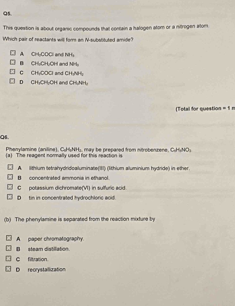 This question is about organic compounds that contain a halogen atom or a nitrogen atom.
Which pair of reactants will form an N-substituted amide?
A CH_3COCl and NH_3
B CH_3CH_2OH and NH_3
C CH_3COCl and CH_3NH_2
D CH_3CH_2OH and CH_3NH_2
(Total for question =1π 
Q6.
Phenylamine (aniline), C_6H_5NH_2 may be prepared from nitrobenzene, C_6H_5NO_2
(a) The reagent normally used for this reaction is
A lithium tetrahydridoaluminate(III) (lithium aluminium hydride) in ether.
B concentrated ammonia in ethanol.
C potassium dichromate(VI) in sulfuric acid.
D tin in concentrated hydrochloric acid.
(b) The phenylamine is separated from the reaction mixture by
A paper chromatography.
B steam distillation.
C filtration.
D recrystallization