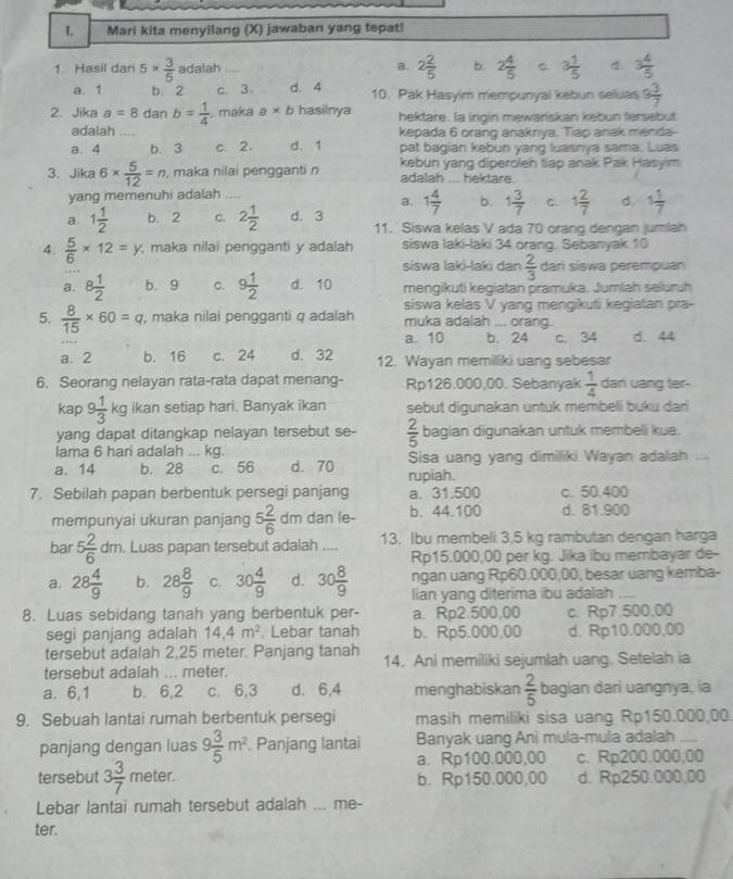 Mari kita menyilang (X) jawaban yang tepat!
1. Hasil dari 5*  3/5  adalah a. 2 2/5  b 2 4/5  C. 3 1/5  4 3 4/5 
a. 1 b. 2 c. 3 d. 4 10. Pak Hasyim mempunyai kebun seluas 9 3/7 
2. Jika a=8 dan b= 1/4  , maka a* b hasilnya hektare. Ia ingin mewariskan kebun tersebut
adalah kepada 6 orang anaknya. Tiap anak menda-
a. 4 b. 3 c. 2. d. 1 pat bagian kebun yang luasnya sama. Luas
3. Jika 6*  5/12 =n , maka nilai pengganti n kebun yang diperoleh tlap anak Pak Hasyim
adalah .. hektare.
yang memenuhi adalah_
a. 1 4/7  b. 1 3/7  C. 1 2/7  d. 1 1/7 
a 1 1/2  b. 2 C. 2 1/2  d. 3 11. Siswa kelas V ada 70 orang dengan jumlah
4.  5/6 * 12=y maka nilai pengganti y adalah siswa laki-laki 34 orang. Sebanyak 10
siswa laki-laki dan  2/3  dari siswa perempuan
a. 8 1/2  b. 9 C. 9 1/2  d. 10 mengikuti kegiatan pramuka. Jumlah seluruh
siswa kelas V yang mengikuti kegiatan pra-
5.  8/15 * 60=q , maka nilai pengganti q adalah muka adalah ... orang.
a. 10 b. 24 c. 34 d. 44
a. 2 b. 16 c. 24 d. 32 12. Wayan memiliki uang sebesar
6. Seorang nelayan rata-rata dapat menang- Rp126.000,00. Sebanyak  1/4  dani uang ter-
kap 9 1/3 kg ikan setiap hari. Banyak ikan sebut digunakan untuk membeli buku dan 
yang dapat ditangkap nelayan tersebut se-  2/5  bagian digunakan untuk membeli kue.
lama 6 hari adalah ... kg. Sisa uang yang dimiliki Wayan adalah
a. 14 b. 28 c. 56 d. 70 rupiah.
7. Sebilah papan berbentuk persegi panjang a. 31.500 c. 50.400
mempunyai ukuran panjang 5 2/6 dm b. 44.100 d. 81.900
bar 5 2/6 dm. Luas papan tersebut adalah .... 13. Ibu membeli 3,5 kg rambutan dengan harga
Rp15.000,00 per kg. Jika ibu membayar de-
ngan uang Rp60.000,00, besar uang kemba-
a. 28 4/9  b. 28 8/9  C. 30 4/9  d. 30 8/9  lian yang diterima ibu adalah_
8. Luas sebidang tanah yang berbentuk per- a. Rp2.500,00 c. Rp7.500,00
segi panjang adalah 14,4m^2. Lebar tanah b. Rp5.000,00 d. Rp10.000,00
tersebut adalah 2,25 meter. Panjang tanah
tersebut adaiah ... meter. 14. Ani memiliki sejumlah uang. Setelah ia
a. 6,1 b. 6,2 c. 6,3 d. 6,4 menghabiskan  2/5  bagian dari uangnya, ia
9. Sebuah lantai rumah berbentuk persegi masih memiliki sisa uang Rp150.000,00.
panjang dengan luas 9 3/5 m^2. Panjang lantai Banyak uang Ani mula-mula adalah_
a. Rp100.000,00 c. Rp200.000,00
tersebut 3 3/7  meter. b. Rp150.000,00 d. Rp250.000,00
Lebar lantai rumah tersebut adalah ... me-
ter.