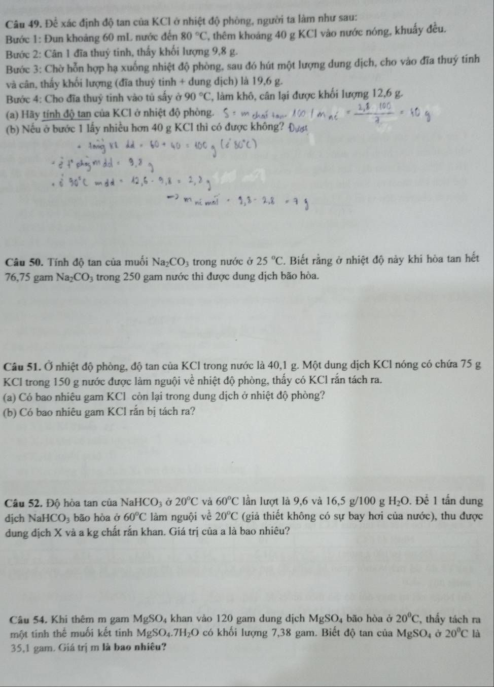 Để xác định độ tan của KCl ở nhiệt độ phòng, người ta làm như sau:
Bước 1: Đun khoảng 60 mL nước đến 80°C T, thêm khoảng 40 g KCl vào nước nóng, khuẩy đều.
Bước 2: Cân 1 đĩa thuỷ tinh, thấy khối lượng 9,8 g.
Bước 3: Chờ hỗn hợp hạ xuống nhiệt độ phòng, sau đó hút một lượng dung dịch, cho vào đĩa thuý tính
và cân, thấy khối lượng (đĩa thuỷ tinh + dung dịch) là 19,6 g.
Bước 4: Cho đĩa thuỷ tinh vào tủ sấy ở 90°C 2, làm khô, cân lại được khối lượng 12,6 g.
(a) Hãy tính độ tan của KCl ở nhiệt độ phòng.
(b) Nếu ở bước 1 lấy nhiều hơn 40 g KCI thì có được không
Câu 50. Tính độ tan của muối Na_2CO_3 trong nước ở 25°C. Biết rằng ở nhiệt độ này khi hòa tan hết
76,75 gam Na_2CO_3 trong 250 gam nước thì được dung dịch bão hòa.
Câu 51. Ở nhiệt độ phòng, độ tan của KCl trong nước là 40,1 g. Một dung dịch KCl nóng có chứa 75 g
KCl trong 150 g nước được làm nguội về nhiệt độ phòng, thấy có KCl rắn tách ra.
(a) Có bao nhiêu gam KCl còn lại trong dung dịch ở nhiệt độ phòng?
(b) Có bao nhiêu gam KCl rắn bị tách ra?
Câu 52. Độ hòa tan của Na HCO_3 Ở 20°C và 60°C lần lượt là 9,6 và 16,5 g/100 g H_2O. Để 1 tấn dung
dịch NaHCO_3 bão hòa ở 60°C làm nguội về 20°C (giả thiết không có sự bay hơi của nước), thu được
dung địch X và a kg chất rắn khan. Giá trị của a là bao nhiêu?
Câu 54. Khi thêm m gam MgSO_4 khan vào 120 gam dung dịch MgSO_4 bão hòa ở 20°C , thấy tách ra
một tinh thể muối kết tính MgSO_4.7H_2O có khối lượng 7,38 gam. Biết độ tan của MgSO_4 Ở 20°C là
35,1 gam. Giá trị m là bao nhiêu?