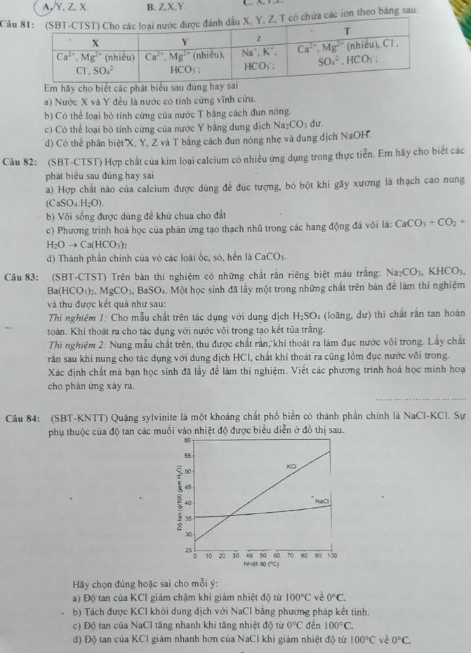 A,Y、Z、X B. ZX,Y
Cầu ác ion theo bảng sau:
Em hãy cho biết các phát biểu sau đúng h
) Nước X và Y đều là nước có tính cứng vĩnh cửu.
b) Có thể loại bỏ tính cứng của nước T bằng cách đun nóng
c) Có thể loại bó tính cứng của nước Y bằng dung dịch Na_2CO_3 dư
d) Có thể phân biệt X, Y, Z và T bằng cách đun nóng nhẹ và dung dịch NaOH.
Câu 82: (SBT-CTST) Hợp chất của kim loại calcium có nhiều ứng dụng trong thực tiển. Em hãy cho biết các
phát biểu sau đúng hay sai
a) Hợp chất nào của calcium được dùng để đúc tượng, bỏ bột khi gãy xương là thạch cao nung
(CaSO_4.H_2O).
b) Vôi sống được dùng để khử chua cho đất
c) Phương trình hoá học của phản ứng tạo thạch nhũ trong các hang động đá vôi là: CaCO_3+CO_2+
H_2Oto Ca(HCO_3)_2
d) Thành phần chính của vỏ các loài ốc, sò, hền là CaCO_3
Câu 83: (SBT-CTST) Trên bản thi nghiệm có những chất rắn riêng biệt màu trắng: Na_2CO_3.KHCO_3.
Ba(HCO_3): MgCO_3 BaSO₄. Một học sinh đã lầy một trong những chất trên bản để làm thí nghiệm
và thu được kết quả như sau:
Thí nghiệm 1: Cho mẫu chất trên tác dụng với dung dịch H_2SO (loãng, dư) thì chất rắn tan hoàn
toàn. Khi thoát ra cho tác dụng với nước vôi trong tạo kết tủa trắng.
Thí nghiệm 2: Nung mẫu chất trên, thu được chất rắn, khí thoát ra làm đục nước vôi trong. Lầy chất
rấn sau khi nung cho tác dụng với dung dịch HCl, chất khí thoát ra cũng lồm đục nước vôi trong.
Xác định chất mà bạn học sinh đã lầy đề làm thí nghiệm. Viết các phương trình hoá học minh hoạ
cho phản ứng xảy ra.
Câu 84: (SBT-KNTT) Quặng sylvinite là một khoáng chất phổ biển có thành phần chính là NaCl-KCl. Sự
phụ thuộc của độ tan các muồi vào nhiệt độ được biểu diễn ở đồ thị sau.
Hãy chọn đủng hoặc sai cho mỗi ý:
a) Độ tan của KCI giảm chậm khi giảm nhiệt độ từ 100°C vè 0°C.
b) Tách được KCl khỏi dung dịch với NaCl bằng phương pháp kết tinh.
c) Độ tan của NaCl tăng nhanh khi tăng nhiệt độ từ 0°C đền 100°C.
d) Độ tan của KCl giám nhanh hơn của NaCl khi giảm nhiệt độ từ 100°C vè 0°C.