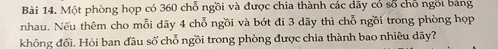 Một phòng họp có 360 chỗ ngồi và được chia thành các dãy có số chổ ngôi băng 
nhau. Nếu thêm cho mỗi dãy 4 chỗ ngồi và bớt đi 3 dãy thì chỗ ngồi trong phòng họp 
không đổi. Hỏi ban đầu số chỗ ngồi trong phòng được chia thành bao nhiêu dãy?