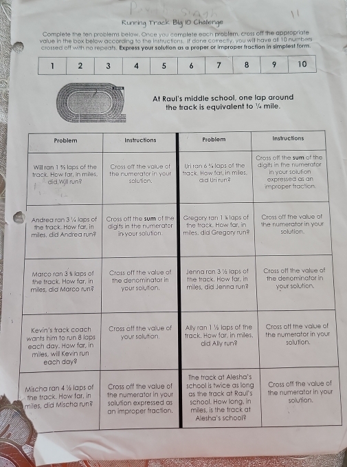 Running Track Big 10 Chalienge 
Complete the ten problems below. Once you complete each problem, cross off the appropriate 
value in the box below according to the instructions. If done correctly, you will have all 10 numbers 
crossed off with no repeats. Express your solution as a proper or improper fraction in simplest form.
1 2 3 4 5 6 7 8 9 10
At Raul's middle school, one lap around 
the track is equivalent to ¼ mile. 
r 
f 
ur