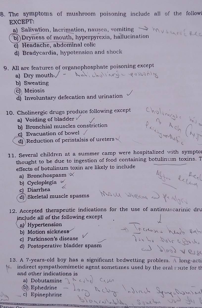 The symptoms of mushroom poisoning include all of the followi
EXCEPT:
a) Salivation, lacrimation, nausca, vomiting
b))Dryness of mouth, hyperpyrexia, hallucination
c) Headache, abdominal colic
d) Bradycardia, hypotension and shock
9. All are features of organophosphate poisoning except
a) Dry mouth
b) Sweating
c Meiosis
d) Involuntary defecation and urination
10. Cholinergic drugs produce following except
a) Voiding of bladder
b) Bronchial muscles constriction
c) Evacuation of bowel
d) Reduction of peristalsis of ureters
11. Several children at a summer camp were hospitalized with symptor
thought to be due to ingestion of food containing botulinum toxins. T
effects of botulinum toxin are likely to include
a) Bronchospasm
b) Cycloplegia
c) Diarrhea
d) Skeletal muscle spasms
12. Accepted therapeutic indications for the use of antimuscarinic dru
include all of the following except
a) Hypertension
b) Motion sickness
c) Parkinson’s disease
d) Postoperative bladder spasm
13. A 7-years-old boy has a significant bedwetting problem. A long-acti
indirect sympathomimetic agent sometimes used by the oral route for th
and other indications is
a) Dobutamine
b) Ephedrine
c) Epinephrine