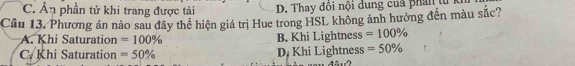 C. Ân phần tử khi trang được tài D. Thay đôi nội dung của phân t
Câu 13. Phương án nào sau đây thể hiện giá trị Hue trong HSL không ảnh hưởng đến màu sắc?
A. Khi Saturation =100% B. Khi Lightness =100%
C. Khi Saturation =50% D, Khi Lightness =50%