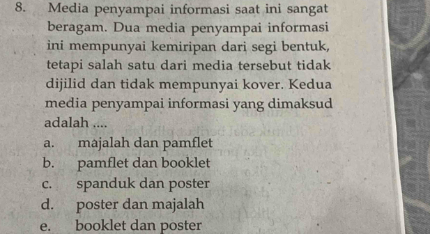 Media penyampai informasi saat ini sangat
beragam. Dua media penyampai informasi
ini mempunyai kemiripan dari segi bentuk,
tetapi salah satu dari media tersebut tidak
dijilid dan tidak mempunyai kover. Kedua
media penyampai informasi yang dimaksud
adalah ....
a. majalah dan pamflet
b. pamflet dan booklet
c. spanduk dan poster
d. poster dan majalah
e. booklet dan poster