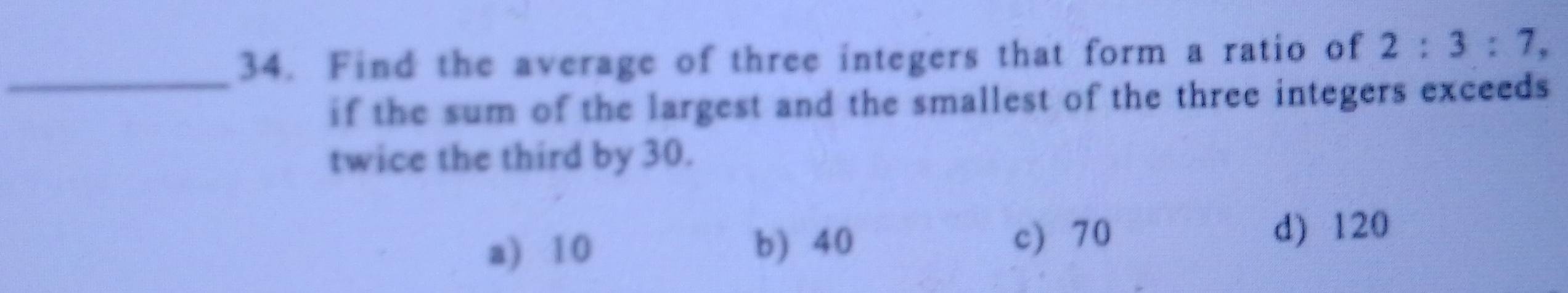 Find the average of three integers that form a ratio of 2:3:7, 
_
if the sum of the largest and the smallest of the three integers exceeds 
twice the third by 30.
a) 10 c) 70 d) 120
b) 40