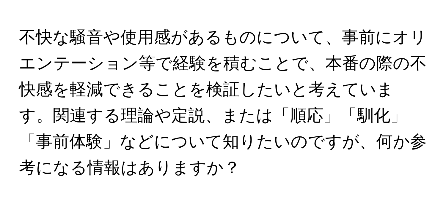 不快な騒音や使用感があるものについて、事前にオリエンテーション等で経験を積むことで、本番の際の不快感を軽減できることを検証したいと考えています。関連する理論や定説、または「順応」「馴化」「事前体験」などについて知りたいのですが、何か参考になる情報はありますか？