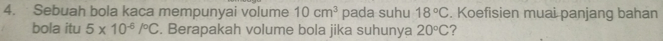 Sebuah bola kaca mempunyai volume 10cm^3 pada suhu 18°C. Koefisien muai panjang bahan 
bola itu 5* 10^(-6)/^circ C. Berapakah volume bola jika suhunya 20°C ?