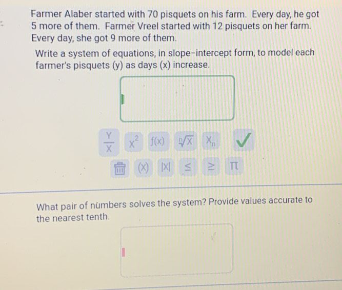 Farmer Alaber started with 70 pisquets on his farm. Every day, he got
5 more of them. Farmer Vreel started with 12 pisquets on her farm. 
Every day, she got 9 more of them. 
Write a system of equations, in slope-intercept form, to model each 
farmer's pisquets (y) as days (x) increase.
 Y/X  x^2 f(x) sqrt[n](x) X_n
11 (x) |X| ≥ π
What pair of numbers solves the system? Provide values accurate to 
the nearest tenth.