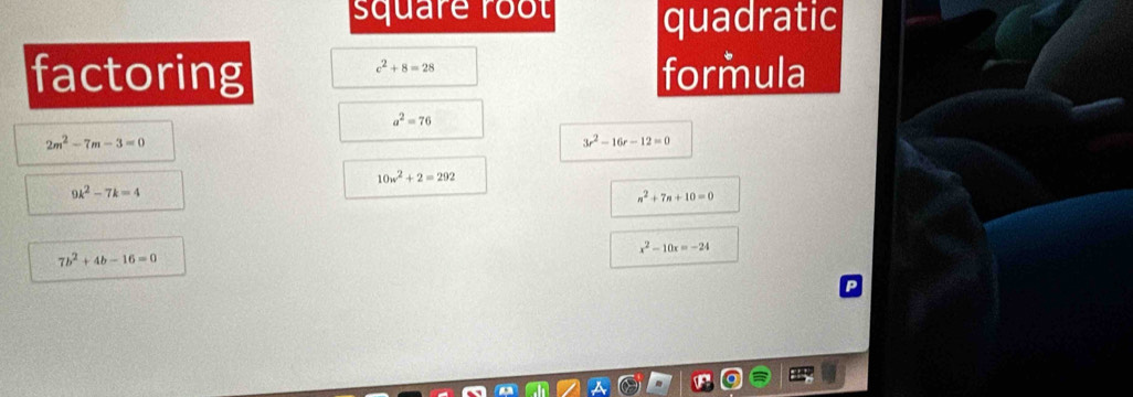 square root quadratic 
factoring formula
c^2+8=28
a^2=76
2m^2-7m-3=0
3r^2-16r-12=0
10w^2+2=292
9k^2-7k=4
n^2+7n+10=0
x^2-10x=-24
7b^2+4b-16=0