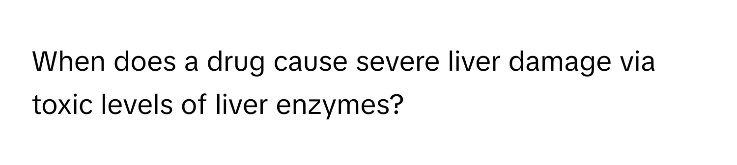 When does a drug cause severe liver damage via toxic levels of liver enzymes?