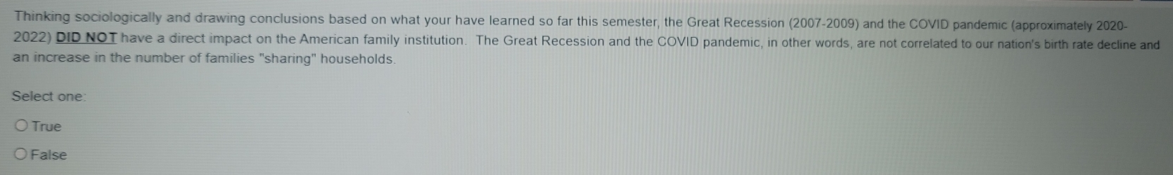 Thinking sociologically and drawing conclusions based on what your have learned so far this semester, the Great Recession (2007-2009) and the COVID pandemic (approximately 2020-
2022) DID NOT have a direct impact on the American family institution. The Great Recession and the COVID pandemic, in other words, are not correlated to our nation's birth rate decline and
an increase in the number of families "sharing" households.
Select one:
True
False