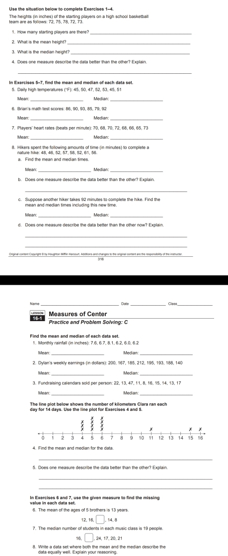 Use the situation below to complete Exercises 1-4
The heights (in inches) of the starting players on a high school basketball
1. How many starting players are there?_
_
3. What is the median height?
_
In Exercises 5-7, find the mean and median of each data set.
5. Dailly high temperatures (°F): 45, 50, 47, 52, 53, 45, 51
Mean: _Median:_
6. Brian's math test scores: 86, 90, 93, 85, 79, 92
Mean: Median:_
7. Players' heart rates (beats per minute): 70, 68, 70, 72, 68, 66, 65, 73
_Median:_
8. Hikers spent the following amounts of time (in minutes) to complete a
nature hike: 48, 46, 52, 57, 58, 52, 61, 56
a. Find the mean and median times.
Mean:_ Median:_
b. Does one measure describe the data better than the other? Explain
_
c. Suppose another hiker takes 92 minutes to complete the hike. Find the
mean and median times including this new time.
Mean: _Median:_
d. Does one measure describe the data better than the other now? Explain.
_
Original content Copyright @ by Houghton Miflin Harcout. Additions and changes to the original corent are the responsibility of the instructor
316
Name _Date Clasa
LESSON
16-1 Measures of Center_
Practice and Problem Solving: C
Find the mean and median of each data set
1. Monthly rainfall (in inches): 7.6. 6.7. 8.1, 6.2, 6.0, 6.2
Mean: Median:
2. Dylan's weekly earnings (in dollars): 200, 167, 185, 212, 195, 193, 188, 140
Mean: Median:
3. Fundraising calendars sold per person: 22, 13, 47, 11, 8, 16, 15, 14, 13, 17
Mean Median:
The line plot below shows the number of kilometers Clara ran each
4. Find the mean and median for the data.
_
_
In Exercises 6 and 7, use the given measure to find the missing
6. The mean of the ages of 5 brothers is 13 years
12, 16, □ .14,8
16, □ ,24,17,20,21
8. Write a data set where both the mean and the median describe the
data equally well. Explain your reasoning.