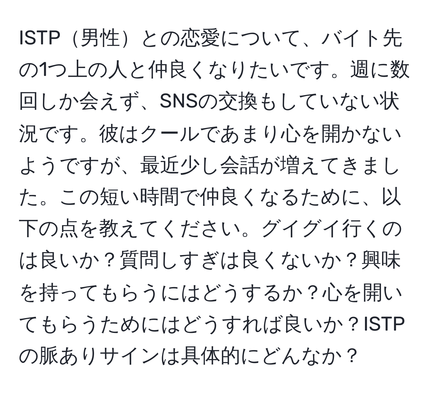 ISTP男性との恋愛について、バイト先の1つ上の人と仲良くなりたいです。週に数回しか会えず、SNSの交換もしていない状況です。彼はクールであまり心を開かないようですが、最近少し会話が増えてきました。この短い時間で仲良くなるために、以下の点を教えてください。グイグイ行くのは良いか？質問しすぎは良くないか？興味を持ってもらうにはどうするか？心を開いてもらうためにはどうすれば良いか？ISTPの脈ありサインは具体的にどんなか？