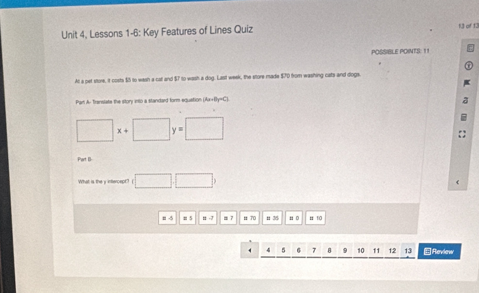 Unit 4, Lessons 1-6: Key Features of Lines Quiz 13 of 13 
POSSIBLE POINTS: 11 
At a pet store, it costs $5 to wash a cat and $7 to wash a dog. Last week, the store made $70 from washing cats and dogs. 
Part A- Translate the story into a standard form equation (Ax+By=C).
□ x+ □ y=□
Part B 
What is the y intercept? □ .□ ) 
# -5 :: 5 :: -7 :: 7 :: 70 # 35 :: 0 :: 10 
` 4 5 6 7 8 10 11 12 13 ←Review