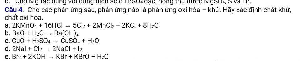 c. 'Chỗ Mỹ tác dụng với dung địch acid H2SO4 đạc, hồng thủ được MgSO4, S và H2.
Câu 4. Cho các phản ứng sau, phản ứng nào là phản ứng oxi hóa - khử. Hãy xác định chất khử,
chất oxi hóa.
a. 2KMnO_4+16HClto 5Cl_2+2MnCl_2+2KCl+8H_2O
b. BaO+H_2Oto Ba(OH)_2
C. CuO+H_2SO_4to CuSO_4+H_2O
d. 2NaI+Cl_2to 2NaCl+I_2
e. Br_2+2KOHto KBr+KBrO+H_2O