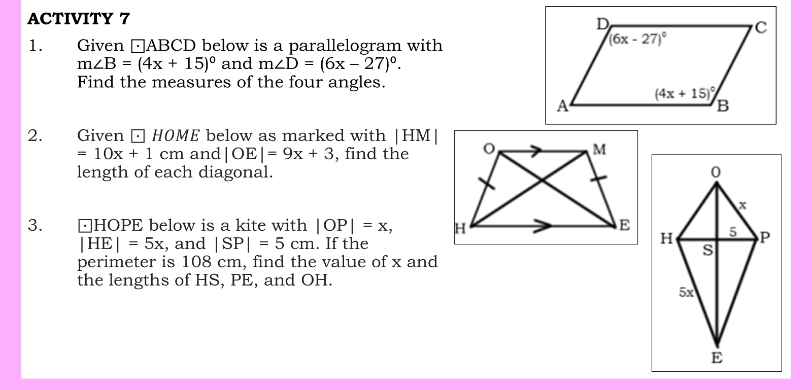 ACTIVITY 7
1. Given □ABCD below is a parallelogram with
m∠ B=(4x+15)^circ  and m∠ D=(6x-27)^circ .
Find the measures of the four angles.
2. Given □ HOME below as marked with |HM|
=10x+1cm and |OE|=9x+3 , find the
length of each diagonal.
3.  △HOPE below is a kite with |OP|=x,
|HE|=5x , and |SP|=5cm. If the
perimeter is 108 cm, find the value of x and
the lengths of HS, PE, and OH.