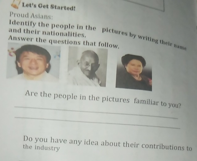 Let's Get Started! 
Proud Asians: 
and their nationalities. Identify the people in the pictures by writing their name 
Answer the questions that follow. 
_ 
Are the people in the pictures familiar to you? 
_ 
Do you have any idea about their contributions to 
the industry